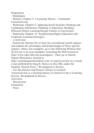 Preparation
· Reading(s)
· Holmes, Chapter 5: e-Learning Theory – Communal
Constructivism
· Rudestam, Chapter 5: Applying Social Systems Thinking and
Community Informatics Thinking in Education: Building
Efficient Online Learning Design Culture in Universities
· Rudestam, Chapter 13: Synthesizing Higher Education and
Corporate Learning Strategies
· e-Activities
· Search the Internet for at least two customized search engines
and explain the advantages and disadvantages of these special
engines. (Note: For examples, go to the following Website (but
do not use it as your example): Searching the Web located at
http://www.udel.edu/sine/searchquest/. Then, go to Search
Engine Showdown, located at
http://searchengineshowdown.com/ to read an article on a recent
event published by Greg R. Notess at this URL under the
heading “Search News.” Be prepared to discuss.
· Use the Internet and Strayer Library to research
constructivism as a learning theory in relation to the e-Learning
process. Be prepared to discuss.
Activities
· Discussions
Evaluation
· None
 