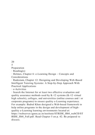 20
5
Preparation
· Reading(s)
· Holmes, Chapter 6: e-Learning Design – Concepts and
Considerations
· Rudestam, Chapter 12: Designing and Developing Web-Based
Intelligent Tutoring Systems: A Step-by-Step Approach With
Practical Applications
· e-Activities
· Search the Internet for at least two effective evaluation and
quality assurance methods used by K-12 systems (K-12 virtual
high schools), colleges, and universities (online courses and / or
corporate programs) to ensure quality e-Learning experience.
For example: Badrul Khan designed a Web-based framework to
help online programs in the design and development of high-
quality e-Learning learning environments located at:
https://webserver.ignou.ac.in/institute/STRIDE_Hb8_webCD/ST
RIDE_Hb8_Full.pdf. Read Chapter 5 on p. 42. Be prepared to
discuss.
 
