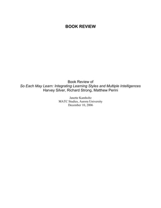 BOOK REVIEW




                            Book Review of
So Each May Learn: Integrating Learning Styles and Multiple Intelligences
            Harvey Silver, Richard Strong, Matthew Perini

                             Janette Kamholtz
                       MATC Studies, Aurora University
                            December 10, 2006
 