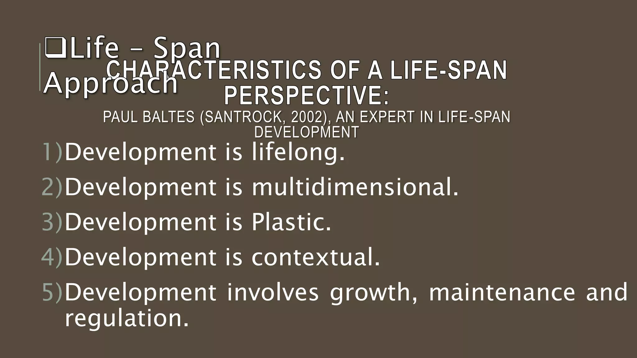 PAUL BALTES (SANTROCK, 2002), AN EXPERT IN LIFE-SPAN
DEVELOPMENT
1)Development is lifelong.
2)Development is multidimensional.
3)Development is Plastic.
4)Development is contextual.
5)Development involves growth, maintenance and
regulation.
 