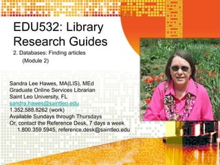 EDU532: Library
Research Guides
2. Databases: Finding articles
(Module 2)
Sandra Lee Hawes, MA(LIS), MEd
Graduate Online Services Librarian
Saint Leo University, FL
sandra.hawes@saintleo.edu
1.352.588.8262 (work)
Available Sundays through Thursdays
Or, contact the Reference Desk, 7 days a week
1.800.359.5945, reference.desk@saintleo.edu
 
