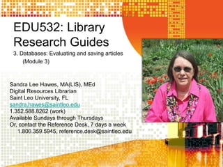 EDU532: Library
Research Guides
3. Databases: Evaluating and saving articles
(Module 3)
Sandra Lee Hawes, MA(LIS), MEd
Digital Resources Librarian
Saint Leo University, FL
sandra.hawes@saintleo.edu
1.352.588.8262 (work)
Available Sundays through Thursdays
Or, contact the Reference Desk, 7 days a week
1.800.359.5945, reference.desk@saintleo.edu
 