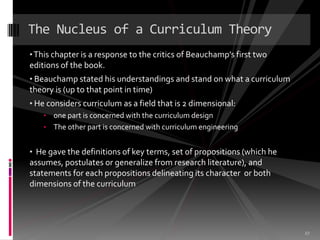 The Nucleus of a Curriculum Theory
• This chapter is a response to the critics of Beauchamp’s first two
editions of the book.
• Beauchamp stated his understandings and stand on what a curriculum
theory is (up to that point in time)
• He considers curriculum as a field that is 2 dimensional:
    • one part is concerned with the curriculum design
    • The other part is concerned with curriculum engineering


• He gave the definitions of key terms, set of propositions (which he
assumes, postulates or generalize from research literature), and
statements for each propositions delineating its character or both
dimensions of the curriculum




                                                                        27
 