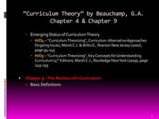 “Curriculum Theory” by Beauchamp, G.A.
            Chapter 4 & Chapter 9

     Emerging Status of Curriculum Theory
       H/O4 – “Curriculum Theorizing”, Curriculum: Alternative Approaches
        Ongoing Issues, Marsh C.J. & Willis G., Pearson New Jersey (2007),
        page 94-145
       H/O5 – “Curriculum Theorizing”, Key Concepts for Understanding
        Curriculum (4th Edition), Marsh C.J., Routledge New York (2009), page
        249-259


   Chapter 9 – The Nucleus of a Curriculum
     Basic Definitions




                                                                                3
 