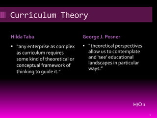 Curriculum Theory

Hilda Taba                      George J. Posner
 “any enterprise as complex     “theoretical perspectives
  as curriculum requires          allow us to contemplate
  some kind of theoretical or     and ‘see’ educational
  conceptual framework of         landscapes in particular
                                  ways.”
  thinking to guide it.”




                                                      H/O 1
                                                              4
 