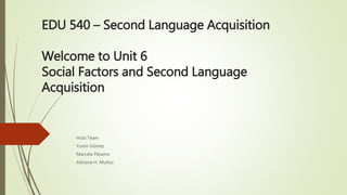 EDU 540 – Second Language Acquisition
Welcome to Unit 6
Social Factors and Second Language
Acquisition
Host Team
Yumir Gómez
Marcela Páramo
Adriana H. Muñoz
 