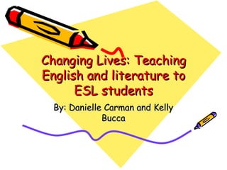 Changing Lives: Teaching English and literature to ESL students By: Danielle Carman and Kelly Bucca 