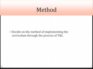 Method
0 Decide on the method of implementing the
curriculum through the process of T&L
 