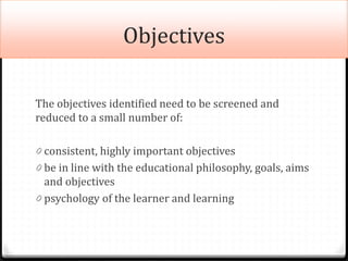 Objectives
The objectives identified need to be screened and
reduced to a small number of:
0 consistent, highly important objectives
0 be in line with the educational philosophy, goals, aims
and objectives
0 psychology of the learner and learning
 