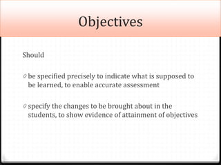 Objectives
Should
0 be specified precisely to indicate what is supposed to
be learned, to enable accurate assessment
0 specify the changes to be brought about in the
students, to show evidence of attainment of objectives
 