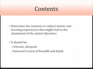 Contents
0 Determine the contents or subject matter and
learning experiences that might lead to the
attainment of the stated objectives
0 It should be:
- relevant, adequate
- balanced in term of breadth and depth
 