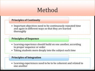 Method
• Important objectives need to be continuously repeated time
and again in different ways so that they are learned
thoroughly
Principles of Continuity
• Learning experience should build on one another, according
to proper sequence or order
• Taking students more deeply into the subject each time
Principles of Sequence
• Learning experiences need to be to be coherent and related to
one another
Principles of Integration
 
