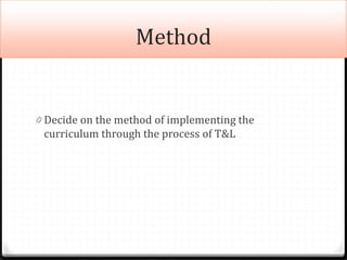 Method
0 Decide on the method of implementing the
curriculum through the process of T&L
 