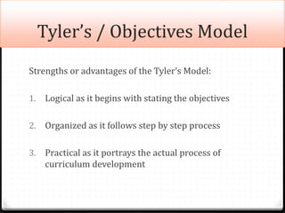 Tyler’s / Objectives Model
Strengths or advantages of the Tyler’s Model:
1. Logical as it begins with stating the objectives
2. Organized as it follows step by step process
3. Practical as it portrays the actual process of
curriculum development
 