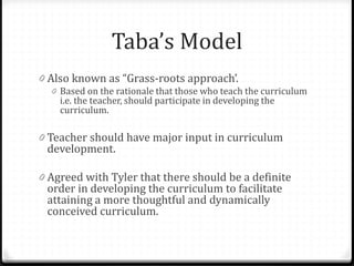 Taba’s Model
0 Also known as “Grass-roots approach’.
0 Based on the rationale that those who teach the curriculum
i.e. the teacher, should participate in developing the
curriculum.
0 Teacher should have major input in curriculum
development.
0 Agreed with Tyler that there should be a definite
order in developing the curriculum to facilitate
attaining a more thoughtful and dynamically
conceived curriculum.
 