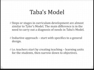 Taba’s Model
0 Steps or stages in curriculum development are almost
similar to Tyler’s Model. The main difference is in the
need to carry out a diagnosis of needs in Taba’s Model.
0 Inductive approach – start with specifics to a general
design.
0 i.e. teachers start by creating teaching – learning units
for the students, then narrow down to objectives.
 