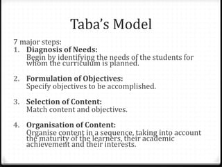 Taba’s Model
7 major steps:
1. Diagnosis of Needs:
Begin by identifying the needs of the students for
whom the curriculum is planned.
2. Formulation of Objectives:
Specify objectives to be accomplished.
3. Selection of Content:
Match content and objectives.
4. Organisation of Content:
Organise content in a sequence, taking into account
the maturity of the learners, their academic
achievement and their interests.
 