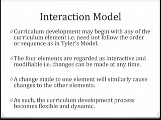 Interaction Model
0 Curriculum development may begin with any of the
curriculum element i.e. need not follow the order
or sequence as in Tyler’s Model.
0 The four elements are regarded as interactive and
modifiable i.e. changes can be made at any time.
0 A change made to one element will similarly cause
changes to the other elements.
0 As such, the curriculum development process
becomes flexible and dynamic.
 