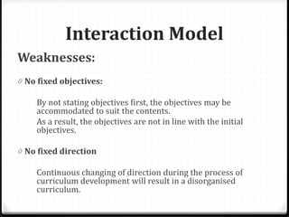 Interaction Model
Weaknesses:
0 No fixed objectives:
By not stating objectives first, the objectives may be
accommodated to suit the contents.
As a result, the objectives are not in line with the initial
objectives.
0 No fixed direction
Continuous changing of direction during the process of
curriculum development will result in a disorganised
curriculum.
 