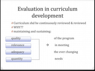 Evaluation in curriculum
development
0 Curriculum shd be continuously reviewed & reviewed
0 WHY??
0 maintaining and sustaining:
quality of the program
relevance  in meeting
adequacy the ever changing
quantity needs
 