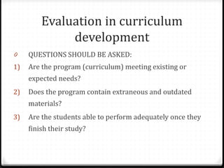 Evaluation in curriculum
development
0 QUESTIONS SHOULD BE ASKED:
1) Are the program (curriculum) meeting existing or
expected needs?
2) Does the program contain extraneous and outdated
materials?
3) Are the students able to perform adequately once they
finish their study?
 