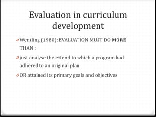 Evaluation in curriculum
development
0 Wentling (1980): EVALUATION MUST DO MORE
THAN :
0 just analyse the extend to which a program had
adhered to an original plan
0 OR attained its primary goals and objectives
 