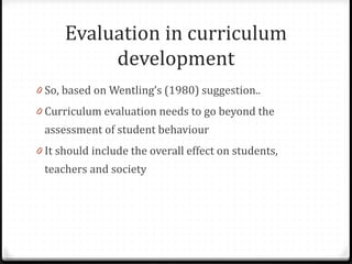 Evaluation in curriculum
development
0 So, based on Wentling’s (1980) suggestion..
0 Curriculum evaluation needs to go beyond the
assessment of student behaviour
0 It should include the overall effect on students,
teachers and society
 