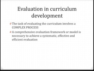 Evaluation in curriculum
development
0 The task of evaluating the curriculum involves a
COMPLEX PROCESS
0 A comprehensive evaluation framework or model is
necessary to achieve a systematic, effective and
efficient evaluation
 