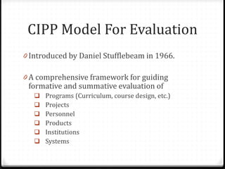 CIPP Model For Evaluation
0 Introduced by Daniel Stufflebeam in 1966.
0 A comprehensive framework for guiding
formative and summative evaluation of
 Programs (Curriculum, course design, etc.)
 Projects
 Personnel
 Products
 Institutions
 Systems
 