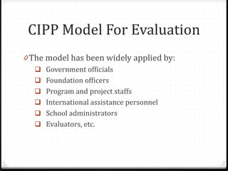 CIPP Model For Evaluation
0 The model has been widely applied by:
 Government officials
 Foundation officers
 Program and project staffs
 International assistance personnel
 School administrators
 Evaluators, etc.
 