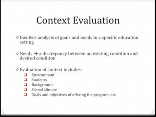 Context Evaluation
0 Involves analysis of goals and needs in a specific education
setting
0 Needs  a discrepancy between an existing condition and
desired condition
0 Evaluation of context includes:
 Environment
 Students
 Background
 School climate
 Goals and objectives of offering the program, etc.
 