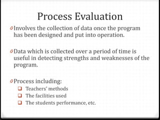 Process Evaluation
0 Involves the collection of data once the program
has been designed and put into operation.
0 Data which is collected over a period of time is
useful in detecting strengths and weaknesses of the
program.
0 Process including:
 Teachers’ methods
 The facilities used
 The students performance, etc.
 