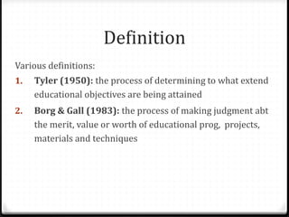 Definition
Various definitions:
1. Tyler (1950): the process of determining to what extend
educational objectives are being attained
2. Borg & Gall (1983): the process of making judgment abt
the merit, value or worth of educational prog, projects,
materials and techniques
 