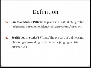Definition
3. Smith & Glass (1987): the process of establishing value
judgments based on evidence abt a program / product
4. Stufflebeam et al. (1971): .. The process of delineating,
obtaining & providing useful info for judging decision
alternatives
 