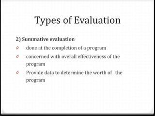 Types of Evaluation
2) Summative evaluation
0 done at the completion of a program
0 concerned with overall effectiveness of the
program
0 Provide data to determine the worth of the
program
 