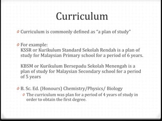 Curriculum
0 Curriculum is commonly defined as “a plan of study”
0 For example:
KSSR or Kurikulum Standard Sekolah Rendah is a plan of
study for Malaysian Primary school for a period of 6 years.
KBSM or Kurikulum Bersepadu Sekolah Menengah is a
plan of study for Malaysian Secondary school for a period
of 5 years
0 B. Sc. Ed. (Honours) Chemistry/Physics/ Biology
0 The curriculum was plan for a period of 4 years of study in
order to obtain the first degree.
 
