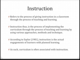 Instruction
0 Refers to the process of giving instruction in a classroom
through the process of teaching and learning.
0 Instruction thus, is the process of implementing the
curriculum through the process of teaching and learning by
using various approaches, methods and technique.
0 According to Saylor (1981), instruction is the actual
engagements of learners with planned learning.
0 As such, curriculum is often associated with instruction.
 
