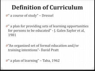 Definition of Curriculum
0 “ a course of study” – Dressel
0 “ a plan for providing sets of learning opportunities
for persons to be educated” - J. Galen Saylor et al,
1981
0 “An organized set of formal education and/or
training intentions”- David Pratt
0 “ a plan of learning” – Taba, 1962
 