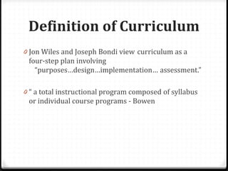Definition of Curriculum
0 Jon Wiles and Joseph Bondi view curriculum as a
four-step plan involving
“purposes…design…implementation… assessment.”
0 “ a total instructional program composed of syllabus
or individual course programs - Bowen
 