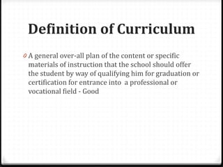 Definition of Curriculum
0 A general over-all plan of the content or specific
materials of instruction that the school should offer
the student by way of qualifying him for graduation or
certification for entrance into a professional or
vocational field - Good
 