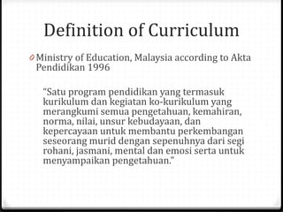 Definition of Curriculum
0 Ministry of Education, Malaysia according to Akta
Pendidikan 1996
“Satu program pendidikan yang termasuk
kurikulum dan kegiatan ko-kurikulum yang
merangkumi semua pengetahuan, kemahiran,
norma, nilai, unsur kebudayaan, dan
kepercayaan untuk membantu perkembangan
seseorang murid dengan sepenuhnya dari segi
rohani, jasmani, mental dan emosi serta untuk
menyampaikan pengetahuan.”
 