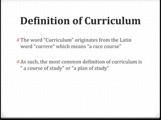Definition of Curriculum
0 The word “Curriculum” originates from the Latin
word “currere” which means “a race course”
0 As such, the most common definition of curriculum is
“ a course of study” or “a plan of study”
 
