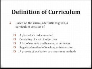 Definition of Curriculum
0 Based on the various definitions given, a
curriculum consists of:
 A plan which is documented
 Consisting of a set of objectives
 A list of contents and learning experiences
 Suggested method of teaching or instruction
 A process of evaluation or assessment methods
 