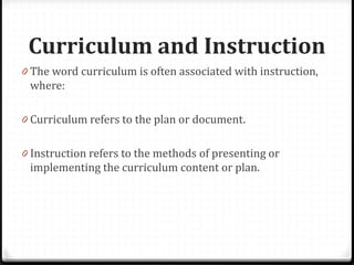 Curriculum and Instruction
0 The word curriculum is often associated with instruction,
where:
0 Curriculum refers to the plan or document.
0 Instruction refers to the methods of presenting or
implementing the curriculum content or plan.
 