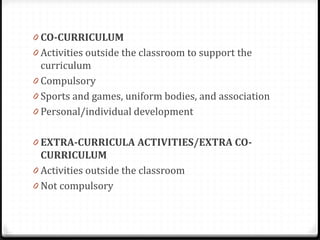 0 CO-CURRICULUM
0 Activities outside the classroom to support the
curriculum
0 Compulsory
0 Sports and games, uniform bodies, and association
0 Personal/individual development
0 EXTRA-CURRICULA ACTIVITIES/EXTRA CO-
CURRICULUM
0 Activities outside the classroom
0 Not compulsory
 
