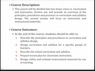 0 Course Description:
0 This course will be divided into two major areas i.e. Curriculum
and Instruction. Section one will provide an overview of the
principles, procedures and practices in curriculum and syllabus
design. The second section will focus on instruction and
instructional materials.
0 Course Outcomes:
 At the end of the course, students should be able to:
1. Describe the principles and procedures in curriculum and
syllabus design,
2. Design curriculum and syllabus for a specific groups of
learners,
3. Describe the school curriculum and syllabus,
4. Prepare lesson plan for classroom instruction,
5. Design, utilize and evaluate instructional materials for use
in teaching.
 