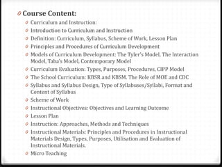 0 Course Content:
0 Curriculum and Instruction:
0 Introduction to Curriculum and Instruction
0 Definition: Curriculum, Syllabus, Scheme of Work, Lesson Plan
0 Principles and Procedures of Curriculum Development
0 Models of Curriculum Development: The Tyler’s Model, The Interaction
Model, Taba’s Model, Contemporary Model
0 Curriculum Evaluation: Types, Purposes, Procedures, CIPP Model
0 The School Curriculum: KBSR and KBSM. The Role of MOE and CDC
0 Syllabus and Syllabus Design, Type of Syllabuses/Syllabi, Format and
Content of Syllabus
0 Scheme of Work
0 Instructional Objectives: Objectives and Learning Outcome
0 Lesson Plan
0 Instruction: Approaches, Methods and Techniques
0 Instructional Materials: Principles and Procedures in Instructional
Materials Design, Types, Purposes, Utilisation and Evaluation of
Instructional Materials.
0 Micro Teaching
 