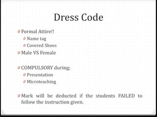 Dress Code
0 Formal Attire!!
0 Name tag
0 Covered Shoes
0 Male VS Female
0 COMPULSORY during;
0 Presentation
0 Microteaching
0 Mark will be deducted if the students FAILED to
follow the instruction given.
 