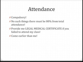 Attendance
0 Compulsory!
0 No such things there must be 80% from total
attendance!
0 Provide me LEGAL MEDICAL CERTIFICATE if you
failed to attend my class!
0 Come earlier than me!
 