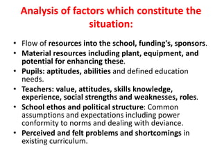 Analysis of factors which constitute the
situation:
• Flow of resources into the school, funding's, sponsors.
• Material resources including plant, equipment, and
potential for enhancing these.
• Pupils: aptitudes, abilities and defined education
needs.
• Teachers: value, attitudes, skills knowledge,
experience, social strengths and weaknesses, roles.
• School ethos and political structure: Common
assumptions and expectations including power
conformity to norms and dealing with deviance.
• Perceived and felt problems and shortcomings in
existing curriculum.
 